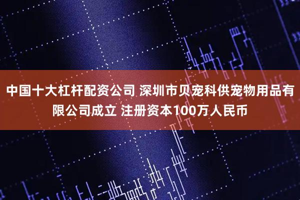 中国十大杠杆配资公司 深圳市贝宠科供宠物用品有限公司成立 注册资本100万人民币