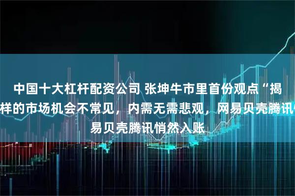 中国十大杠杆配资公司 张坤牛市里首份观点“揭晓”：这样的市场机会不常见，内需无需悲观，网易贝壳腾讯悄然入账
