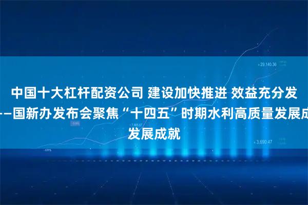 中国十大杠杆配资公司 建设加快推进 效益充分发挥——国新办发布会聚焦“十四五”时期水利高质量发展成就