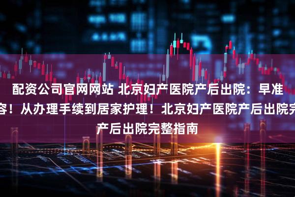 配资公司官网网站 北京妇产医院产后出院：早准备早从容！从办理手续到居家护理！北京妇产医院产后出院完整指南